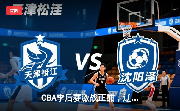 CBA季后赛激战正酣，辽宁本钢加时险胜广东东莞大益总分2-1领先
