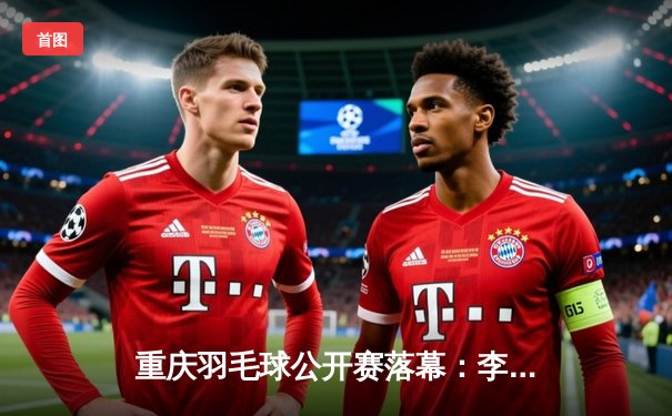 重庆羽毛球公开赛落幕：李诗沣苦战三局夺冠 国羽包揽男女单打金牌