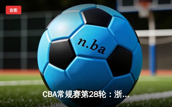 CBA常规赛第28轮：浙江广厦主场力克广东宏远 孙铭徽砍下35分创赛季新高