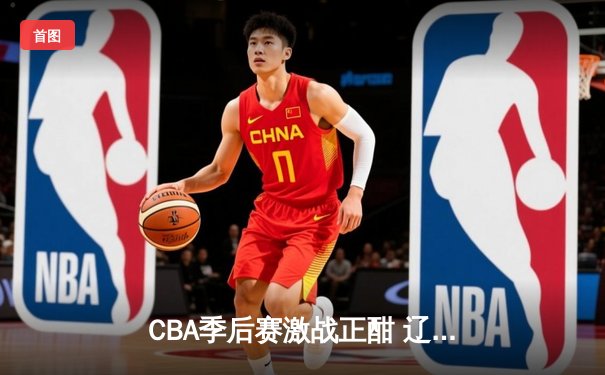 CBA季后赛激战正酣 辽宁本钢加时险胜浙江东阳光药