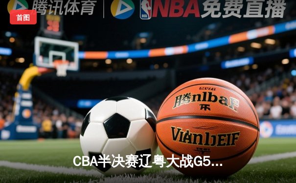 CBA半决赛辽粤大战G5落幕 辽宁男篮逆转广东晋级总决赛