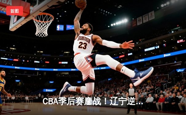 CBA季后赛鏖战！辽宁逆转广东夺赛点 赵继伟关键三分定乾坤