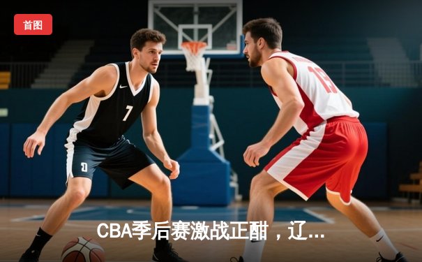 CBA季后赛激战正酣，辽宁本钢加时险胜广东宏远，总比分2-1夺赛点