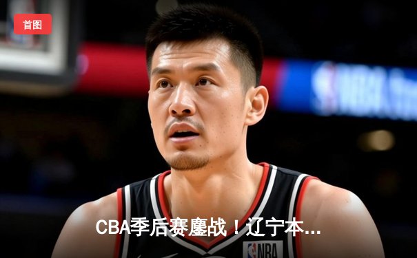 CBA季后赛鏖战！辽宁本钢加时逆转广东宏远，张镇麟35分创生涯新高
