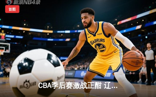 CBA季后赛激战正酣 辽宁本钢加时险胜广东宏远晋级总决赛