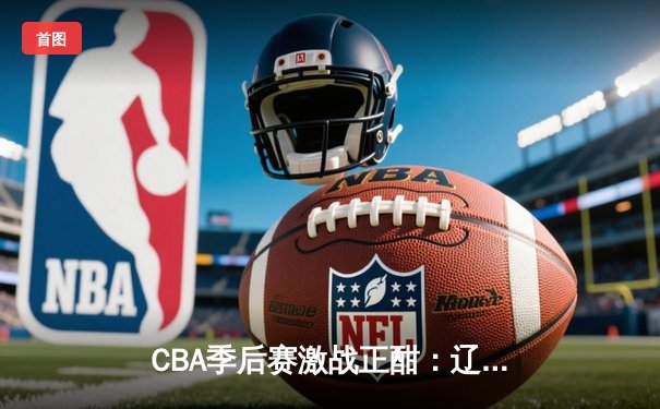 CBA季后赛激战正酣：辽宁逆转广东夺赛点，赵继伟30+10统治加时赛